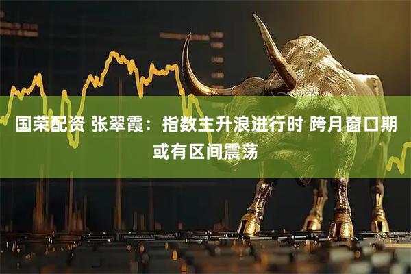 国荣配资 张翠霞：指数主升浪进行时 跨月窗口期或有区间震荡