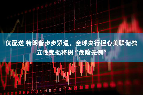 优配送 特朗普步步紧逼，全球央行担心美联储独立性受损将树“危险先例”