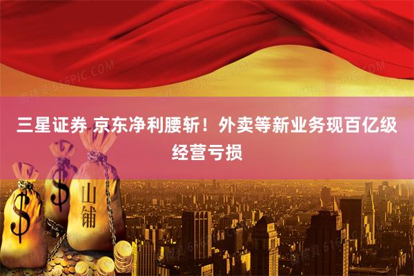 三星证券 京东净利腰斩！外卖等新业务现百亿级经营亏损