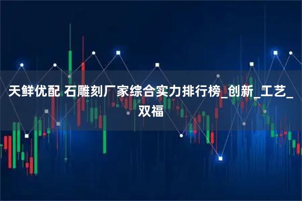 天鲜优配 石雕刻厂家综合实力排行榜_创新_工艺_双福