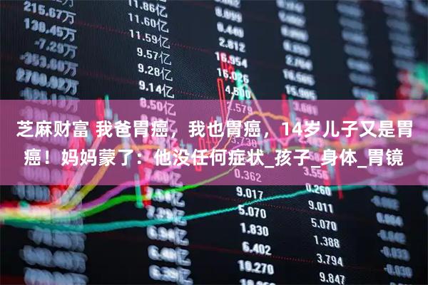 芝麻财富 我爸胃癌，我也胃癌，14岁儿子又是胃癌！妈妈蒙了：他没任何症状_孩子_身体_胃镜