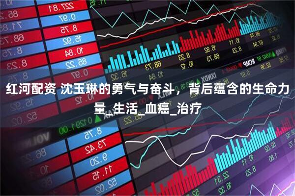 红河配资 沈玉琳的勇气与奋斗，背后蕴含的生命力量_生活_血癌_治疗
