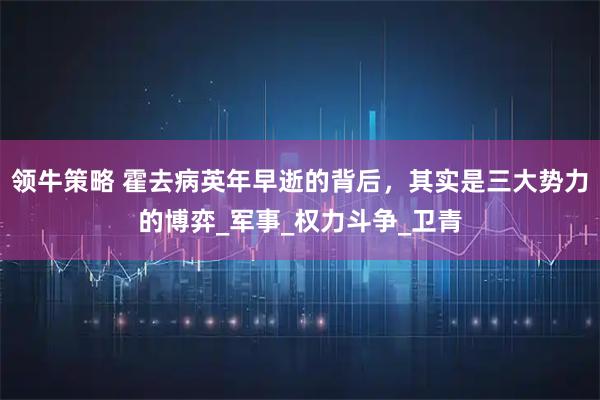 领牛策略 霍去病英年早逝的背后，其实是三大势力的博弈_军事_权力斗争_卫青