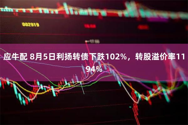 应牛配 8月5日利扬转债下跌102%，转股溢价率1194%