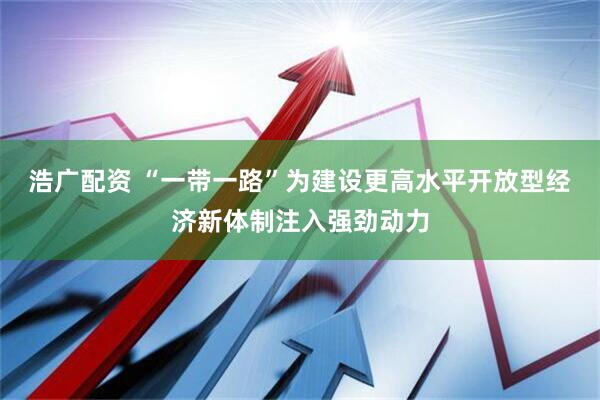 浩广配资 “一带一路”为建设更高水平开放型经济新体制注入强劲动力