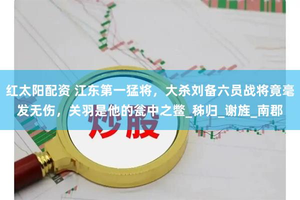 红太阳配资 江东第一猛将，大杀刘备六员战将竟毫发无伤，关羽是他的瓮中之鳖_秭归_谢旌_南郡