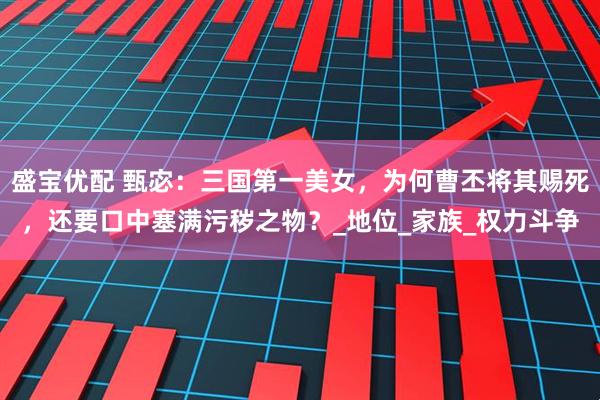 盛宝优配 甄宓：三国第一美女，为何曹丕将其赐死，还要口中塞满污秽之物？_地位_家族_权力斗争
