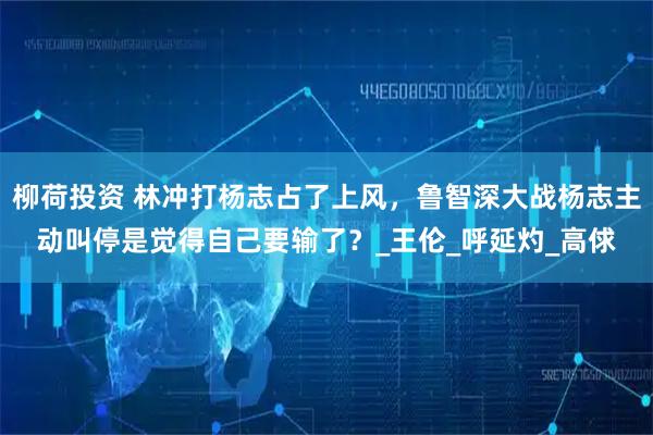 柳荷投资 林冲打杨志占了上风，鲁智深大战杨志主动叫停是觉得自己要输了？_王伦_呼延灼_高俅