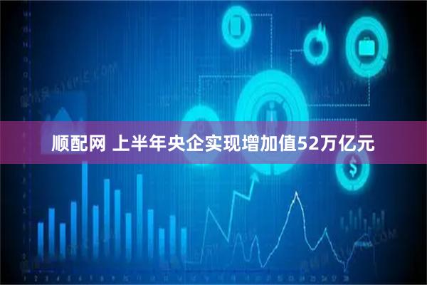 顺配网 上半年央企实现增加值52万亿元