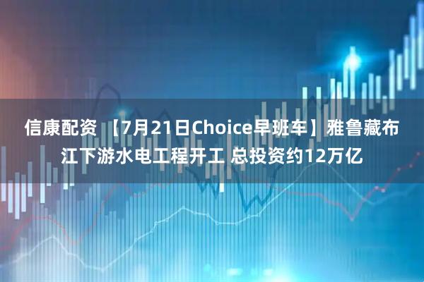 信康配资 【7月21日Choice早班车】雅鲁藏布江下游水电工程开工 总投资约12万亿