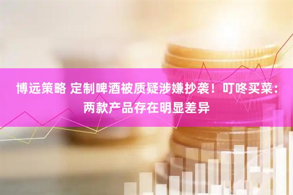 博远策略 定制啤酒被质疑涉嫌抄袭！叮咚买菜：两款产品存在明显差异