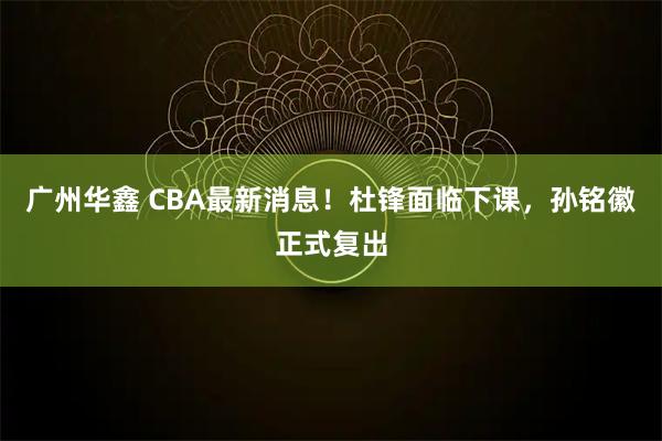 广州华鑫 CBA最新消息！杜锋面临下课，孙铭徽正式复出