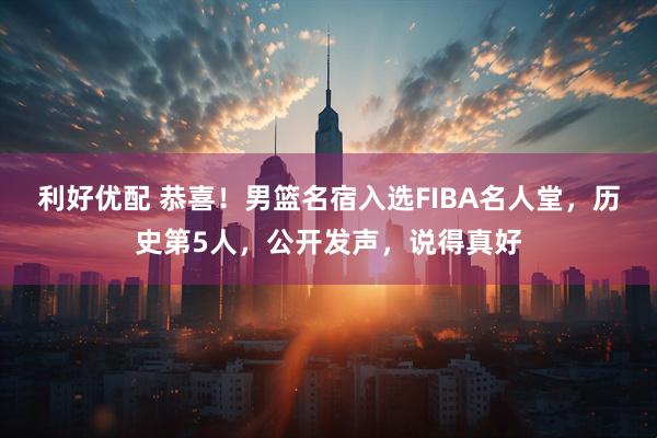 利好优配 恭喜！男篮名宿入选FIBA名人堂，历史第5人，公开发声，说得真好