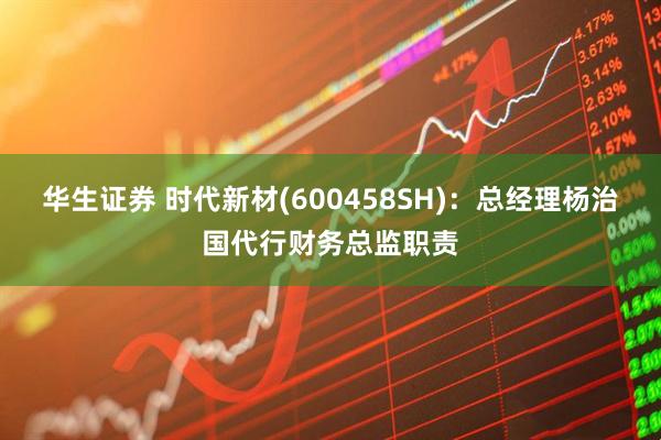 华生证券 时代新材(600458SH)：总经理杨治国代行财务总监职责