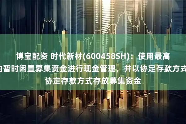 博宝配资 时代新材(600458SH)：使用最高不超过8亿元的暂时闲置募集资金进行现金管理，并以协定存款方式存放募集资金