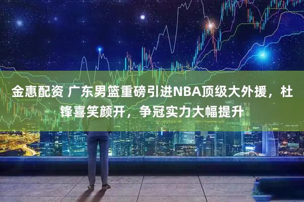 金惠配资 广东男篮重磅引进NBA顶级大外援，杜锋喜笑颜开，争冠实力大幅提升