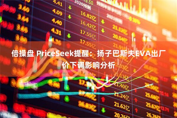 倍操盘 PriceSeek提醒：扬子巴斯夫EVA出厂价下调影响分析